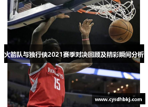 火箭队与独行侠2021赛季对决回顾及精彩瞬间分析